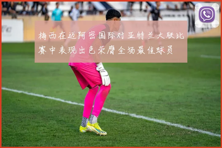 梅西在迈阿密国际对亚特兰大联比赛中表现出色荣膺全场最佳球员