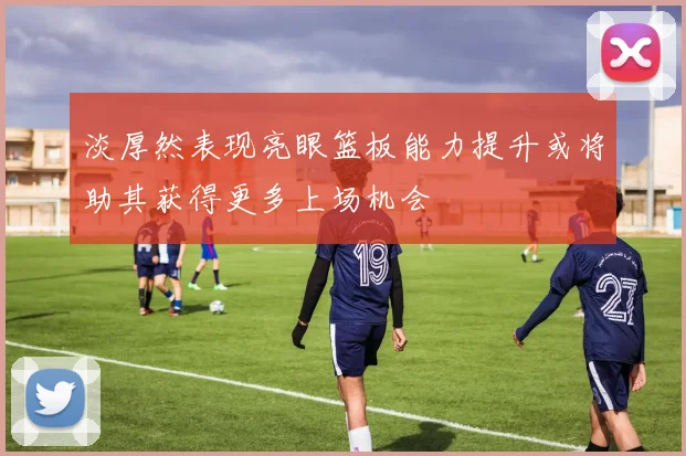 淡厚然表现亮眼篮板能力提升或将助其获得更多上场机会