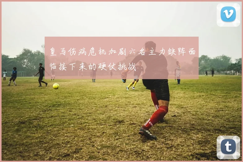 皇马伤病危机加剧六名主力缺阵面临接下来的硬仗挑战
