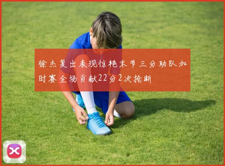 徐杰复出表现惊艳末节三分助队加时赛全场贡献22分2次抢断