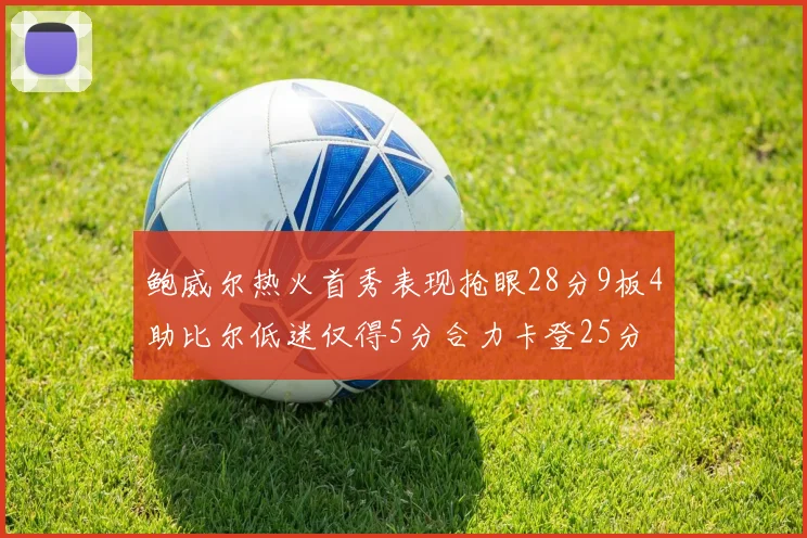 鲍威尔热火首秀表现抢眼28分9板4助比尔低迷仅得5分合力卡登25分