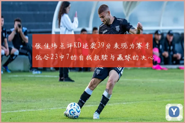 张佳玮点评KD逆袭39分表现为赛季低谷23中7的自我救赎与赢球的决心