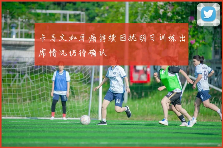 卡马文加牙痛持续困扰明日训练出席情况仍待确认