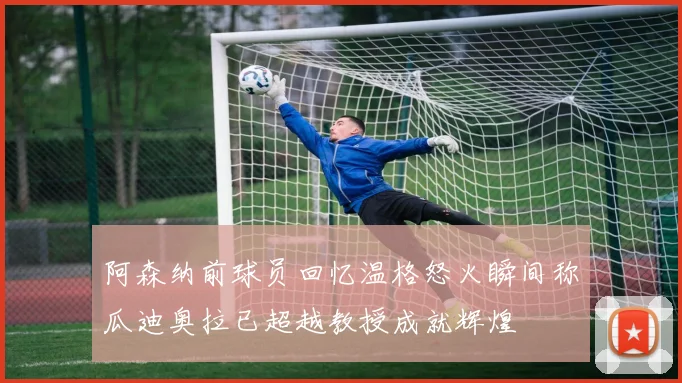 阿森纳前球员回忆温格怒火瞬间称瓜迪奥拉已超越教授成就辉煌