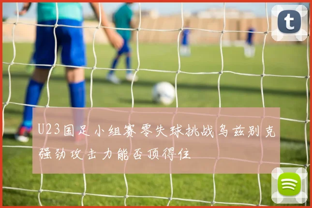 U23国足小组赛零失球挑战乌兹别克强劲攻击力能否顶得住
