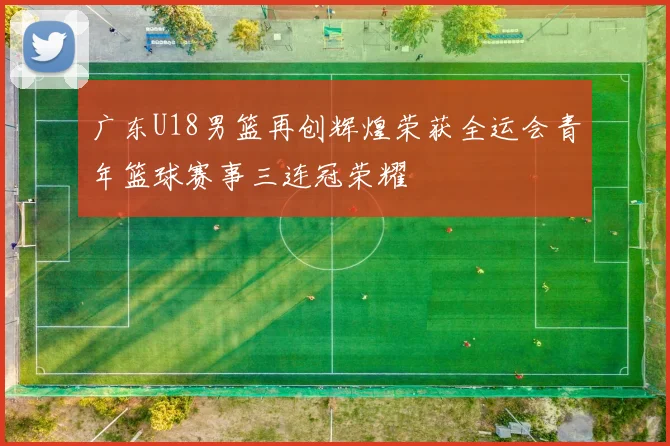 广东U18男篮再创辉煌荣获全运会青年篮球赛事三连冠荣耀
