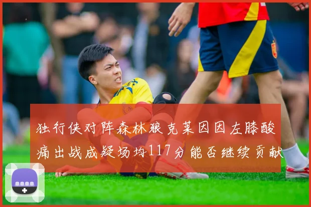独行侠对阵森林狼克莱因因左膝酸痛出战成疑场均117分能否继续贡献