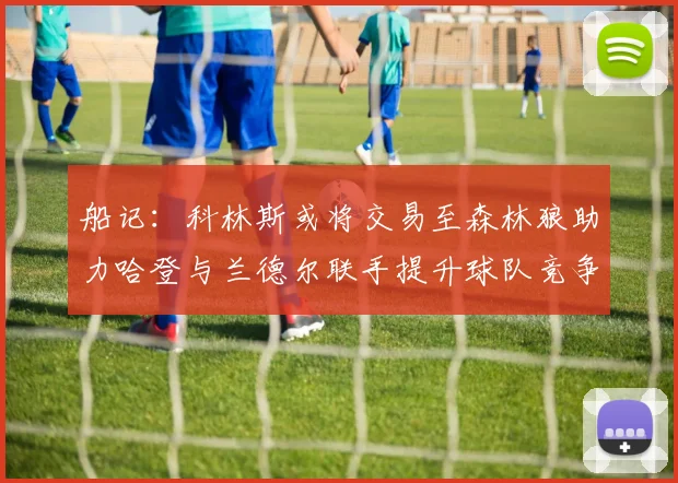 船记：科林斯或将交易至森林狼助力哈登与兰德尔联手提升球队竞争力
