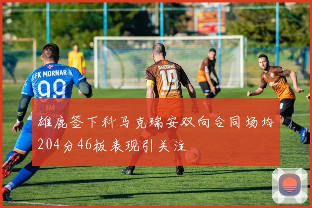 雄鹿签下科马克瑞安双向合同场均204分46板表现引关注