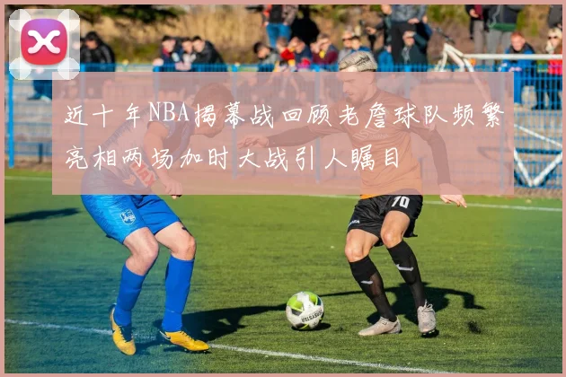 近十年NBA揭幕战回顾老詹球队频繁亮相两场加时大战引人瞩目
