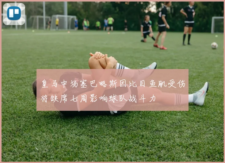 皇马中场塞巴略斯因比目鱼肌受伤将缺席七周影响球队战斗力