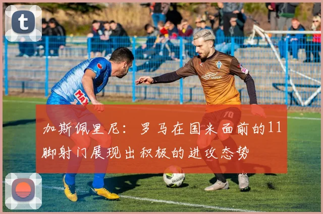 加斯佩里尼：罗马在国米面前的11脚射门展现出积极的进攻态势