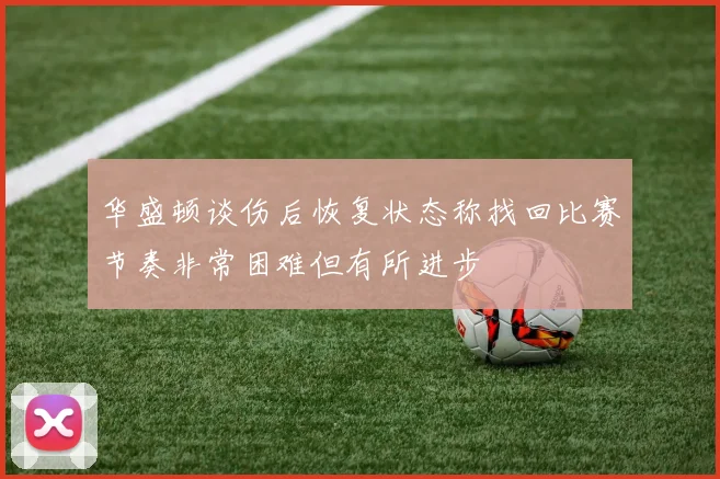 华盛顿谈伤后恢复状态称找回比赛节奏非常困难但有所进步
