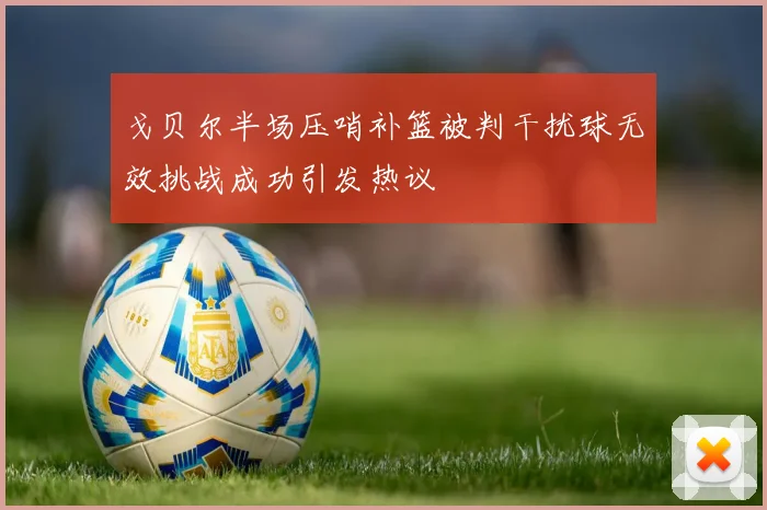 戈贝尔半场压哨补篮被判干扰球无效挑战成功引发热议