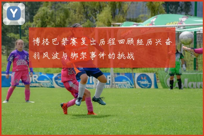 博格巴禁赛复出历程回顾经历兴奋剂风波与绑架事件的挑战