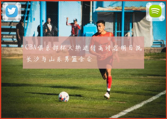 CBA俱乐部杯火热进行高诗岩明日抵长沙与山东男篮会合