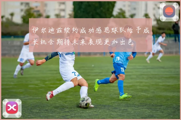 伊尔迪兹续约成功感恩球队给予成长机会期待未来表现更加出色