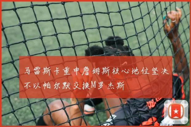 马雷斯卡重申詹姆斯核心地位坚决不以帕尔默交换M罗杰斯