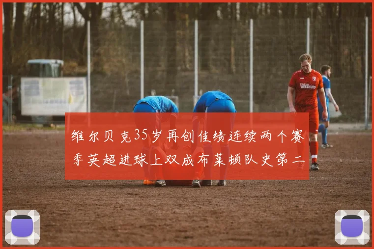维尔贝克35岁再创佳绩连续两个赛季英超进球上双成布莱顿队史第二人