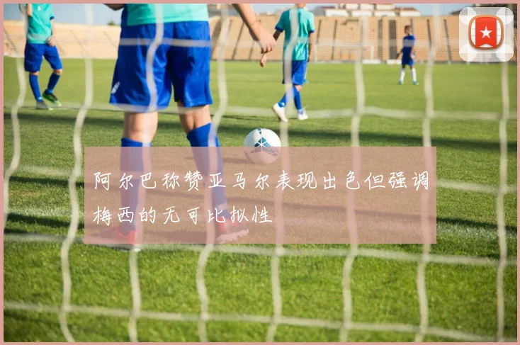 阿尔巴称赞亚马尔表现出色但强调梅西的无可比拟性