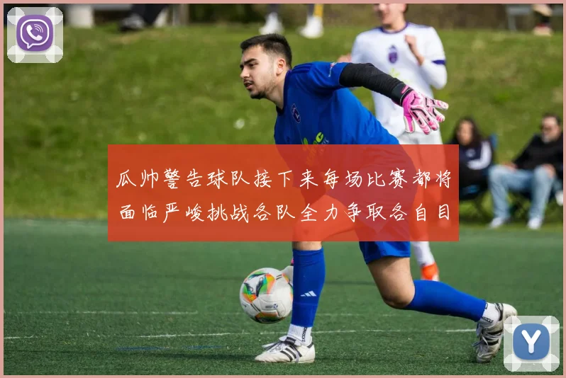 瓜帅警告球队接下来每场比赛都将面临严峻挑战各队全力争取各自目标