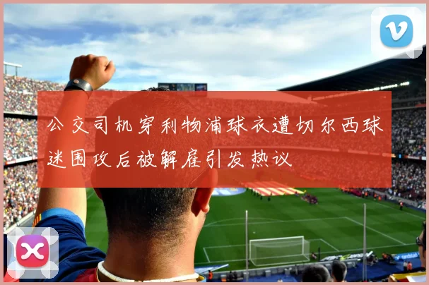 公交司机穿利物浦球衣遭切尔西球迷围攻后被解雇引发热议