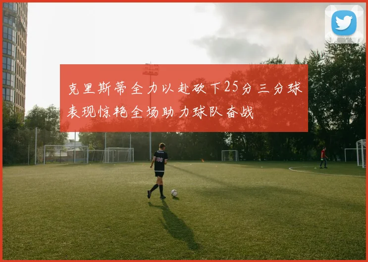 克里斯蒂全力以赴砍下25分三分球表现惊艳全场助力球队奋战