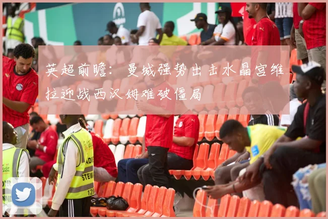英超前瞻：曼城强势出击水晶宫维拉迎战西汉姆难破僵局